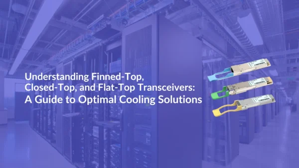 Understanding Finned-Top, Closed-Top, and Flat-Top Transceivers: A Guide to Optimal Cooling Solutions